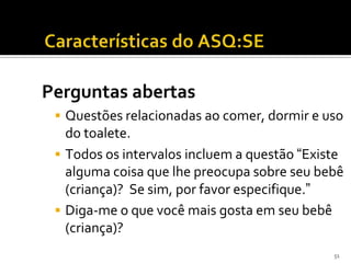 Perguntas abertas
  Questões relacionadas ao comer, dormir e uso
   do toalete.
  Todos os intervalos incluem a questão “Existe
   alguma coisa que lhe preocupa sobre seu bebê
   (criança)? Se sim, por favor especifique.”
  Diga-me o que você mais gosta em seu bebê
   (criança)?
                                              51
 
