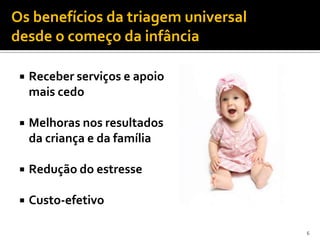Os benefícios da triagem universal
desde o começo da infância

    Receber serviços e apoio
     mais cedo

    Melhoras nos resultados
     da criança e da família

    Redução do estresse

    Custo-efetivo

                                     6
 