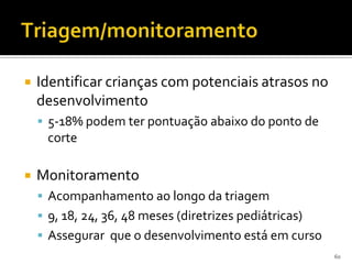    Identificar crianças com potenciais atrasos no
    desenvolvimento
     5-18% podem ter pontuação abaixo do ponto de
     corte

   Monitoramento
     Acompanhamento ao longo da triagem
     9, 18, 24, 36, 48 meses (diretrizes pediátricas)
     Assegurar que o desenvolvimento está em curso
                                                         60
 