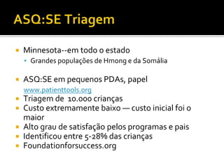    Minnesota--em todo o estado
     Grandes populações de Hmong e da Somália

   ASQ:SE em pequenos PDAs, papel
    www.patienttools.org
 Triagem de 10.000 crianças
 Custo extremamente baixo — custo inicial foi o
  maior
 Alto grau de satisfação pelos programas e pais
 Identificou entre 5-28% das crianças
 Foundationforsuccess.org
 