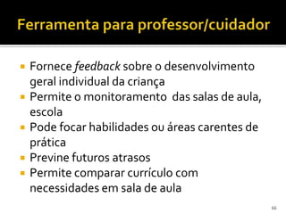    Fornece feedback sobre o desenvolvimento
    geral individual da criança
   Permite o monitoramento das salas de aula,
    escola
   Pode focar habilidades ou áreas carentes de
    prática
   Previne futuros atrasos
   Permite comparar currículo com
    necessidades em sala de aula
                                                  66
 