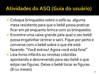  Coloque brinquedos sobre o sofá ou alguma
  mesa resistente para que o bebê possa praticar
  ficar em pé enquanto brinca com os brinquedos.
 Encontre uma caixa grande pela qual o seu bebê
  possa engatinhar (entrar e sair). Fique por perto e
  converse com o bebê sobre o que ele está
  fazendo. “Você entrou! Agora você está fora!”
 Leia livros infantis ou revistas coloridas
  apontando e descrevendo para seu bebê o que
  estpa nas figuras. Deixe o bebê tocar as figuras.
  (8-12 meses)                                          68
 