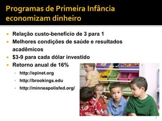 Programas de Primeira Infância
economizam dinheiro
 Relação custo-benefício de 3 para 1
 Melhores condições de saúde e resultados
  acadêmicos
 $3-9 para cada dólar investido
 Retorno anual de 16%
    • http://epinet.org
    • http://brookings.edu
    • http://minneapolisfed.org/




                                             7
 