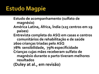 Estudo de acompanhamento (sulfato de
  magnésio)
América Latina, África, Índia (125 centros em 19
  países)
Entrevista completa do ASQ em casas e centros
  comunitários de rehabilitação e de saúde
2600 crianças triadas pelo ASQ
78% sensibilidade, 79% especificidade
Crianças cujas mães receberam sulfato de
  magnésio durante o parto tiveram melhores
  resultados
(Duley at al., em revisão)
 