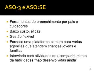 ASQ-3 e ASQ:SE

   Ferramentas de preenchimento por pais e
    cuidadores
   Baixo custo, eficaz
   Gestão flexível
   Fornece uma plataforma comum para várias
    agências que atendem crianças jovens e
    famílias
   Intervindo com atividades de acompanhamento
    da habilidades “não desenvolvidas ainda”

                                                  76
 