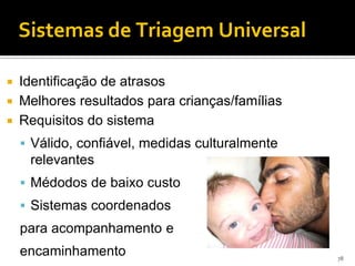 Sistemas de Triagem Universal

 Identificação de atrasos
 Melhores resultados para crianças/famílias
 Requisitos do sistema

     Válido, confiável, medidas culturalmente
     relevantes
     Médodos de baixo custo
     Sistemas coordenados
    para acompanhamento e
    encaminhamento                               78
 