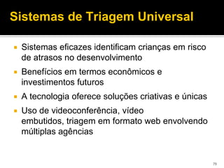 Sistemas de Triagem Universal

   Sistemas eficazes identificam crianças em risco
    de atrasos no desenvolvimento
   Benefícios em termos econômicos e
    investimentos futuros
   A tecnologia oferece soluções criativas e únicas
   Uso de videoconferência, vídeo
    embutidos, triagem em formato web envolvendo
    múltiplas agências


                                                       79
 