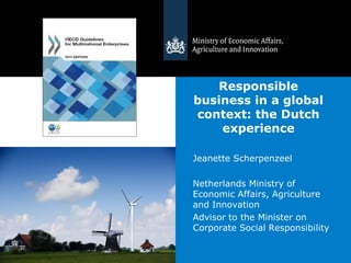 Responsible
business in a global
context: the Dutch
    experience

Jeanette Scherpenzeel

Netherlands Ministry of
Economic Affairs, Agriculture
and Innovation
Advisor to the Minister on
Corporate Social Responsibility
 