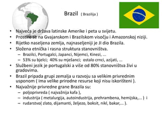 Brazil ( Brazilija )
• Najveća je država latinske Amerike i peta u svijetu.
• Prostire se na Gvajanskom i Brazilskom visočju i Amazonskoj niziji.
• Rijetko naseljena zemlja, najnaseljeniji je JI dio Brazila.
• Složena etnička i rasna struktura stanovništva.
– Brazilci, Portugalci, Japanci, Nijemci, Kinezi, ...
– 53% su bjelci; 40% su mješanci; ostalo crnci, azijati, ...
• Službeni jezik je portugalski a više od 80% stanovništva živi u
gradovima.
• Brazil pripada grupi zemalja u razvoju sa velikim privrednim
usponom ( ima velike prirodne resurse koji nisu iskorišteni ).
• Najvažnije privredne grane Brazila su:
– poljoprivreda ( najvažnija kafa ),
– industrija ( metalurgija, autoindustrija, prehrambena, hemijska,... ) i
– rudarstvo( zlato, dijamanti, željezo, boksit, nikl, bakar,... ).
 
