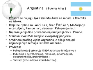 Argentina ( Buenos Aires )
• Prostire se na jugu J/A a između Anda na zapadu i Atlantika
na istoku.
• Reljefne cjeline su : Andi na Z, Gran Čako na S, Međurječje
u cen.dijelu, Pampe na I, visoravan Patagonija na J.
• Najnaseljeniji dio i privredno najrazvijeniji dio su Pampe.
• Stanovništvo: 85% su bjelci evropskog porijekla.
• Sredinom prošlog vijeka Argentina je bila jedna od
najrazvijenijih zemalja Latinske Amerike.
• Privreda:
– Poljoprivreda ( ostvaruje ¼ BDP, ratarstvo i stočarstvo )
– Industrija ( petrohemijska, mašinska, automobilska,
elektrotehnička, prehrambena )
– Turizam ( više miliona stranih turista )
 