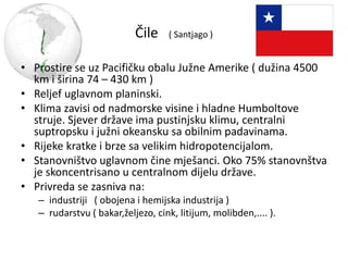 Čile ( Santjago )
• Prostire se uz Pacifičku obalu Južne Amerike ( dužina 4500
km i širina 74 – 430 km )
• Reljef uglavnom planinski.
• Klima zavisi od nadmorske visine i hladne Humboltove
struje. Sjever države ima pustinjsku klimu, centralni
suptropsku i južni okeansku sa obilnim padavinama.
• Rijeke kratke i brze sa velikim hidropotencijalom.
• Stanovništvo uglavnom čine mješanci. Oko 75% stanovnštva
je skoncentrisano u centralnom dijelu države.
• Privreda se zasniva na:
– industriji ( obojena i hemijska industrija )
– rudarstvu ( bakar,željezo, cink, litijum, molibden,.... ).
 