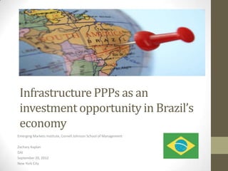 Infrastructure PPPs as an
 investment opportunity in Brazil’s
 economy
Emerging Markets Institute, Cornell Johnson School of Management

Zachary Kaplan
DAI
September 20, 2012
New York City
 