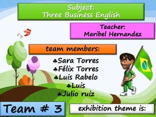 Team # 3
Teacher:
Maribel Hernandez
Subject:
Three Business English
team members:
Sara Torres
Félix Torres
Luis Rabelo
Luis
Julio ruiz
exhibition theme is:
 