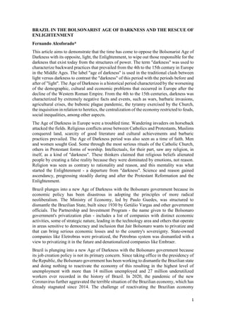 1
BRAZIL IN THE BOLSONARIST AGE OF DARKNESS AND THE RESCUE OF
ENLIGHTENMENT
Fernando Alcoforado*
This article aims to demonstrate that the time has come to oppose the Bolsonarist Age of
Darkness with its opposite, light, the Enlightenment, to wipe out those responsible for the
darkness that exist today from the structures of power. The term "darkness" was used to
characterize backward practices that prevailed from the 4th to the 15th century in Europe
in the Middle Ages. The label "age of darkness" is used in the traditional clash between
light versus darkness to contrast the "darkness" of this period with the periods before and
after of "light". The Age of Darkness is a historical period characterized by the worsening
of the demographic, cultural and economic problems that occurred in Europe after the
decline of the Western Roman Empire. From the 4th to the 15th centuries, darkness was
characterized by extremely negative facts and events, such as wars, barbaric invasions,
agricultural crises, the bubonic plague pandemic, the tyranny exercised by the Church,
the inquisition in relation to heretics, the centralization of the economy restricted to feuds,
social inequalities, among other aspects.
The Age of Darkness in Europe were a troubled time. Wandering invaders on horseback
attacked the fields. Religious conflicts arose between Catholics and Protestants, Muslims
conquered land, scarcity of good literature and cultural achievements and barbaric
practices prevailed. The Age of Darkness period was also seen as a time of faith. Men
and women sought God. Some through the most serious rituals of the Catholic Church,
others in Protestant forms of worship. Intellectuals, for their part, saw any religion, in
itself, as a kind of "darkness". These thinkers claimed that religious beliefs alienated
people by creating a false reality because they were dominated by emotions, not reason.
Religion was seen as contrary to rationality and reason, and this mentality was what
started the Enlightenment - a departure from "darkness". Science and reason gained
ascendancy, progressing steadily during and after the Protestant Reformation and the
Enlightenment.
Brazil plunges into a new Age of Darkness with the Bolsonaro government because its
economic policy has been disastrous in adopting the principles of more radical
neoliberalism. The Ministry of Economy, led by Paulo Guedes, was structured to
dismantle the Brazilian State, built since 1930 by Getúlio Vargas and other government
officials. The Partnership and Investment Program - the name given to the Bolsonaro
government's privatization plan - includes a list of companies with distinct economic
activities, some of strategic nature, leading in the technology area and others that operate
in areas sensitive to democracy and inclusion that Jair Bolsonaro wants to privatize and
that can bring serious economic losses and to the country's sovereignty. State-owned
companies like Eletrobras were privatized, the Petrobras system was dismantled with a
view to privatizing it in the future and denationalized companies like Embraer.
Brazil is plunging into a new Age of Darkness with the Bolsonaro government because
its job creation policy is not its primary concern. Since taking office in the presidency of
the Republic, the Bolsonaro government has been working to dismantle the Brazilian state
and doing nothing to reactivate the economy of this resulting in the highest level of
unemployment with more than 14 million unemployed and 27 million underutilized
workers ever recorded in the history of Brazil. In 2020, the pandemic of the new
Coronavirus further aggravated the terrible situation of the Brazilian economy, which has
already stagnated since 2014. The challenge of reactivating the Brazilian economy
 