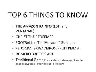 TOP 6 THINGS TO KNOW
• THE AMAZON RAINFOREST (and
PANTANAL)
• CHRIST THE REDEEMER
• FOOTBALL in The Maracanã Stadium
• FEIJOADA, BRIGADEIROS, FRUIT KEBAB…
• ROMERO BRITTO'S ART
• Traditional Games: amarelinha, cabra-cega, 5 marías,
pega-pega, peteca, queimada (joc de matar).
 