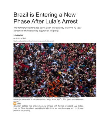 Brazil is Entering a New
Phase After Lula’s Arrest
The former president has been taken into custody to serve 12 year
sentence while retaining support of his party.
By Bubble Staff -
Apr 9, 2018 at 14:45
http://www.thebubble.com/brazil-enters-new-phase-after-lula-arrest/
Former Brazilian President Luiz Inácio Lula da Silva is carried by supporters in front of the
metallurgic trade union in Sao Bernardo do Campo, Brazil, April 7, 2018. (REUTERS/Francisco
Proner)
Brazilian politics has entered a new phrase with former president Luiz Inácio
Lula da Silva in prison, presidential elections six months away and continued
political uncertainty.
 