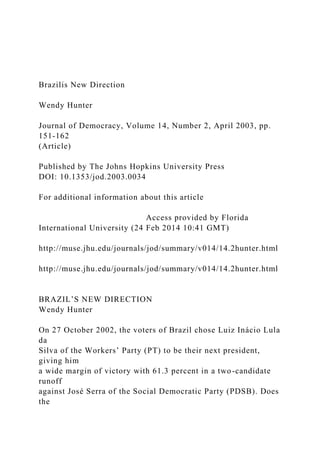 Brazilis New Direction
Wendy Hunter
Journal of Democracy, Volume 14, Number 2, April 2003, pp.
151-162
(Article)
Published by The Johns Hopkins University Press
DOI: 10.1353/jod.2003.0034
For additional information about this article
Access provided by Florida
International University (24 Feb 2014 10:41 GMT)
http://muse.jhu.edu/journals/jod/summary/v014/14.2hunter.html
http://muse.jhu.edu/journals/jod/summary/v014/14.2hunter.html
BRAZIL’S NEW DIRECTION
Wendy Hunter
On 27 October 2002, the voters of Brazil chose Luiz Inácio Lula
da
Silva of the Workers’ Party (PT) to be their next president,
giving him
a wide margin of victory with 61.3 percent in a two-candidate
runoff
against José Serra of the Social Democratic Party (PDSB). Does
the
 