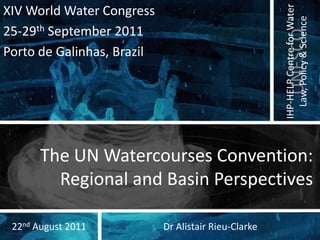 The UN Watercourses Convention: Regional and Basin Perspectives XIV World Water Congress 25-29th September 2011 Porto de Galinhas, Brazil Dr Alistair Rieu-Clarke 22nd August 2011 
