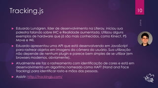 Tracking.js                                                                  10


   Eduardo Lundgren, líder de desenvolvimento na Liferay, iniciou sua
    palestra falando sobre IHC e Realidade aumentada. Utilizou alguns
    exemplos de hardware que já são mais conhecidos, como Kinect, PS
    Move e Wii.
   Eduardo apresentou uma API que está desenvolvendo em JavaScript
    para rastrear objetos em imagens da câmera do usuário. Sua utilização
    não depende de nenhum plugin e parece bem simples de se utilizar (em
    browsers modernos, obviamente).
   Atualmente ele faz o rastreamento com identificação de cores e está em
    desenvolvimento um algoritmo nomeado como HAFT (Hand and Face
    Tracking) para identificar rosto e mãos das pessoas.
   Assistir: http://trackingjs.com/
 