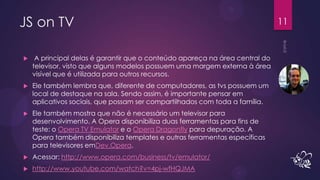 JS on TV                                                                      11


    A principal delas é garantir que o conteúdo apareça na área central do
    televisor, visto que alguns modelos possuem uma margem externa à área
    visível que é utilizada para outros recursos.
   Ele também lembra que, diferente de computadores, as tvs possuem um
    local de destaque na sala. Sendo assim, é importante pensar em
    aplicativos sociais, que possam ser compartilhados com toda a família.
   Ele também mostra que não é necessário um televisor para
    desenvolvimento. A Opera disponibiliza duas ferramentas para fins de
    teste: o Opera TV Emulator e o Opera Dragonfly para depuração. A
    Opera também disponibiliza templates e outras ferramentas específicas
    para televisores emDev.Opera.
   Acessar: http://www.opera.com/business/tv/emulator/
   http://www.youtube.com/watch?v=4pj-wfHQJMA
 