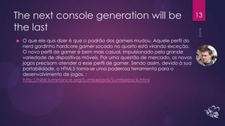 The next console generation will be                                            13

the last
   O que ele quis dizer é que o padrão dos gamers mudou. Aquele perfil do
    nerd gordinho hardcore gamer socado no quarto está virando exceção.
    O novo perfil de gamer é bem mais casual, impulsionado pela grande
    variedade de dispositivos móveis. Por uma questão de mercado, os novos
    jogos precisam atender a esse perfil de gamer. Sendo assim, devido à sua
    portabilidade, o HTML5 torna-se uma poderosa ferramenta para o
    desenvolvimento de jogos. :
    http://hildr.luminance.org/Lumberjack/Lumberjack.html
 