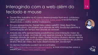 Interagindo com a web além do                                                   14

teclado e mouse
   Daniel Filho trabalha no IG como desenvolvedor front-end, colaborou
    com os projeto Move the Web Forward, Color Grep e recentemente
    desenvolveu o Mditor (editor markdown).
   Em sua apresentação, Daniel falou sobre webRTC (Web Real-Time
    Communication), um projeto que através de APIs JavaScript permite a
    comunicação em tempo real através do browser.
   Através das APIs apresentadas possibilitamos uma interação maior do
    usuário com a web, ao invés de usar apenas mouse e teclado podemos
    interagir através de audio e vídeo. Daniel mostrou diversos demos, dentre
    eles jogos que utilizam a câmera para detectar movimentos do usuário e
    diveros filtros de vídeo. Isso tudo desenvolvido em JavaScript!
   Os demos mostrados podem ser encontrados
    em http://shinydemos.com/getusermedia/ e mais informações sobre o
    webRTCem http://www.webrtc.org/
 