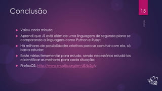 Conclusão                                                                    15


    Valeu cada minuto;
    Aprendi que JS está além de uma linguagem de segundo plano se
     comparando a linguagens como Python e Ruby;
    Há milhares de possibilidades criativas para se construir com ela, só
     basta estudar;
    Existe várias ferramentas para estudo, sendo necessárias estudá-las
     e identificar as melhores para cada situação;
    FirefoxOS: http://www.mozilla.org/en-US/b2g/;
 