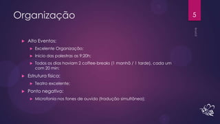 Organização                                                                   5


    Alto Eventos:
         Excelente Organização;
         Início das palestras as 9:20h;
         Todos os dias haviam 2 coffee-breaks (1 manhã / 1 tarde), cada um
          com 20 min;
    Estrutura física:
         Teatro excelente;
    Ponto negativo:
         Microfonia nos fones de ouvido (tradução simultânea);
 