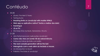 Contéudo                                                           7

   30.08
        jQuery: The Next 5 Years;
        Testing Sucks;
        Breaking limits on JavaScript with mobile HTML5;
        Web app ou aplicativo nativo? Tenha o melhor dos dois!;
        tracking.js;
        JS on TV;
        ES6 Deep Dive: Symbols, Generators, Structs;
   31.08
        Alta Performance em Aplicações JavaScript;
        Como não virar um Zumbi: Kit de sobrevivência;
        Estilizando Folhas de Estilo com estilo;
        The next console generation will be the last;
        Interagindo com a web além do teclado e mouse;
        An Introduction to Grunt;
        Palestra: The State of JavaScript
 