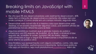 Breaking limits on JavaScript with                                             8

mobile HTML5
   Ele cita que 5% dos desenvolvedores web realmente desenvolvem, 40%
    deles tem a intenção de desenvolver e o restante não sabe nem por
    onde começar. É como andar em um campo minado, segundo Max;
   Desenvolver web móvel não é a mesma coisa que desenvolver web
    desktop, é necessário reaprender algumas coisas, pois existem zilhões de
    plataformas móveis diferentes para se lidar;
   Algumas estatísticas mostram que a grande maioria do público
    americano usa iOS seguido de Android. Já no Brasil, o Android é líder,
    seguido de, acredite se quiser, Symbian S40 da Nokia, alguns
    desconhecidos e logo a seguir iOS. Evidenciando a importância de se
    estar atento ao público alvo;
   Max finalizou sua apresentação com alguns conselhos, como, não seja
    mais um na multidão, performance é importante, tenha boas práticas,
    não seja um fanático, seja multi plataforma efuturefriend.ly. Além de:
 