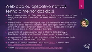 Web app ou aplicativo nativo?                                                 9

Tenha o melhor dos dois!
   Renato é engenheiro do Google alocado no Brasil e um dos responsáveis
    na gigante por levar o melhor da experiência nativa para um contexto
    web.
   O meio são as Chrome Packaged Apps que oferencem APIs com acesso
    a aspectos antes disponíveis apenas para aplicações nativas. Através de
    uma CPA, conceito ainda em desenvolvimento, é possível desenvolver
    com acesso direto ao hardware, por exemplo.
   Atualmente há suporte apenas para o Chrome Beta, Canary e
    Developer, mas futuramente estará disponível na versão estável.
   A aprensentação terminou com uma demonstração impressionante de
    um CPA controlando as luzes do teatro
   Tudo e muito mais pode ser encontrado no Github e também em
    http://developer.chrome.com/apps.
   Assistir: http://www.youtube.com/watch?v=0QRO3gKj3qw
 