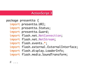 ActionScript 3

package presentta {
  import presentta.URI;
  import presentta.Status;
  import presentta.Guard;
  import flash.net.NetConnection;
  import flash.net.NetStream;
  import flash.events.*;
  import flash.external.ExternalInterface;
  import flash.display.LoaderInfo;
  import flash.media.SoundTransform;

  # ...
 