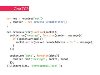Chat TCP

var net = require("net")
  , emitter = new process.EventEmitter()
;

net.createServer(function(socket){
  emitter.on("message", function(sender, message){
    if (socket.writable) {
      socket.write(socket.remoteAddress + "> " + message);
    }
  });

  socket.on("data", function(data){
    emitter.emit("message", socket, data)
  });
}).listen(2345, "kernelpanic.local");
 