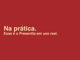 Na prática.
Esse é o Presentta em uso real.
 