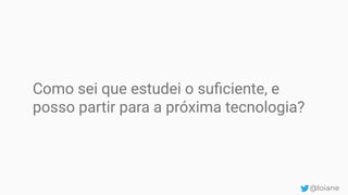 Como sei que estudei o suﬁciente, e
posso partir para a próxima tecnologia?
@loiane
 