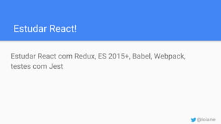 Estudar React!
Estudar React com Redux, ES 2015+, Babel, Webpack,
testes com Jest
@loiane
 