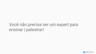 Você não precisa ser um expert para
ensinar | palestrar!
@loiane
 