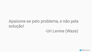 Apaixone-se pelo problema, e não pela
solução!
-Uri Levine (Waze)
@loiane
 