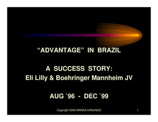 “ADVANTAGE” IN BRAZIL

        A SUCCESS STORY:
Eli Lilly & Boehringer Mannheim JV

       AUG `96 - DEC `99

         Copyright 2009 MANAS KANUNGO   1
 