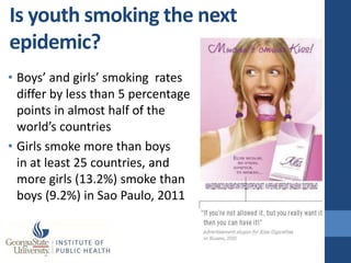 Is youth smoking the next
epidemic?
• Boys’ and girls’ smoking rates
  differ by less than 5 percentage
  points in almost half of the
  world’s countries
• Girls smoke more than boys
  in at least 25 countries, and
  more girls (13.2%) smoke than
  boys (9.2%) in Sao Paulo, 2011
 