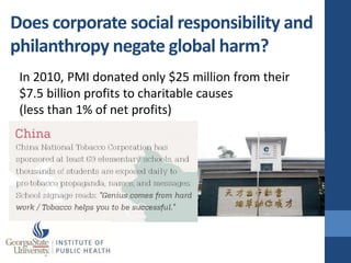 Does corporate social responsibility and
philanthropy negate global harm?
 In 2010, PMI donated only $25 million from their
 $7.5 billion profits to charitable causes
 (less than 1% of net profits)
 