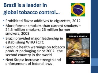 Brazil is a leader in
global tobacco control…
• Prohibited flavor additives to cigarettes, 2012
• More former smokers than current smokers –
  24.5 million smokers; 26 million former
  smokers, 2008
• Brazil provided major leadership in
  establishing WHO FCTC
• Graphic health warnings on tobacco
  product packaging since 2002…the
  second country in the world
• Next Steps: Increase strength and
  enforcement of federal laws
 