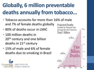 Globally, 6 million preventable
deaths annually from tobacco…
• Tobacco accounts for more than 16% of male
  and 7% of female deaths globally
• 80% of deaths occur in LMIC
• 100 million deaths in
  20th century and one billion
  deaths in 21st century
• 15% of male and 6% of female
  deaths due to smoking in Brazil
 