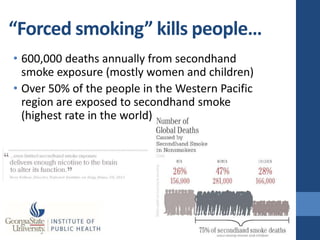 “Forced smoking” kills people…
• 600,000 deaths annually from secondhand
  smoke exposure (mostly women and children)
• Over 50% of the people in the Western Pacific
  region are exposed to secondhand smoke
  (highest rate in the world)
 