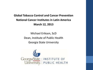 Global Tobacco Control and Cancer Prevention
 National Cancer Institutes in Latin America
               March 12, 2013

           Michael Eriksen, ScD
       Dean, Institute of Public Health
          Georgia State University
 