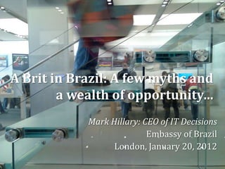 A Brit in Brazil: A few myths and
        a wealth of opportunity…
            Mark Hillary: CEO of IT Decisions
                           Embassy of Brazil
                  London, January 20, 2012
 