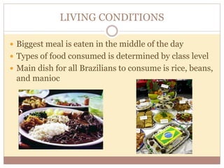 LIVING CONDITIONS 
 Biggest meal is eaten in the middle of the day 
 Types of food consumed is determined by class level 
 Main dish for all Brazilians to consume is rice, beans, 
and manioc 
 