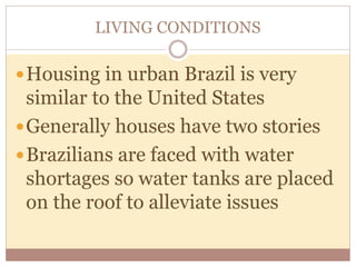 LIVING CONDITIONS 
Housing in urban Brazil is very 
similar to the United States 
Generally houses have two stories 
Brazilians are faced with water 
shortages so water tanks are placed 
on the roof to alleviate issues 
 