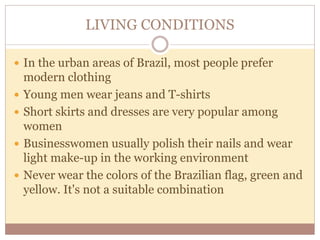 LIVING CONDITIONS 
 In the urban areas of Brazil, most people prefer 
modern clothing 
 Young men wear jeans and T-shirts 
 Short skirts and dresses are very popular among 
women 
 Businesswomen usually polish their nails and wear 
light make-up in the working environment 
 Never wear the colors of the Brazilian flag, green and 
yellow. It's not a suitable combination 
 