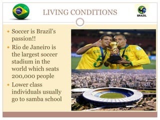 LIVING CONDITIONS 
 Soccer is Brazil’s 
passion!! 
 Rio de Janeiro is 
the largest soccer 
stadium in the 
world which seats 
200,000 people 
 Lower class 
individuals usually 
go to samba school 
 